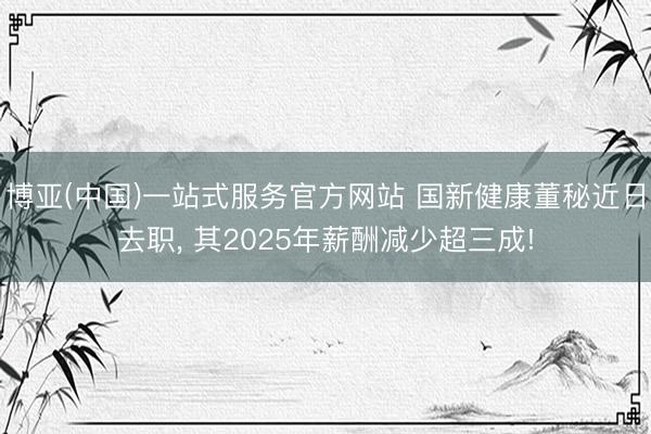博亚(中国)一站式服务官方网站 国新健康董秘近日去职， 其2025年薪酬减少超三成!