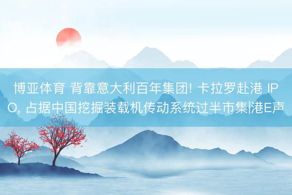 博亚体育 背靠意大利百年集团! 卡拉罗赴港 IPO， 占据中国挖掘装载机传动系统过半市集|港E声