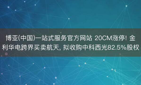 博亚(中国)一站式服务官方网站 20CM涨停! 金利华电跨界买卖航天， 拟收购中科西光82.5%股权