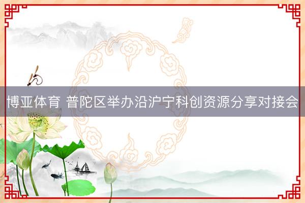 博亚体育 普陀区举办沿沪宁科创资源分享对接会