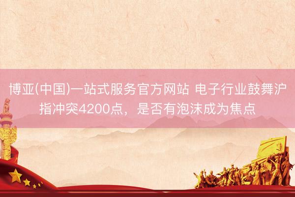 博亚(中国)一站式服务官方网站 电子行业鼓舞沪指冲突4200点，是否有泡沫成为焦点