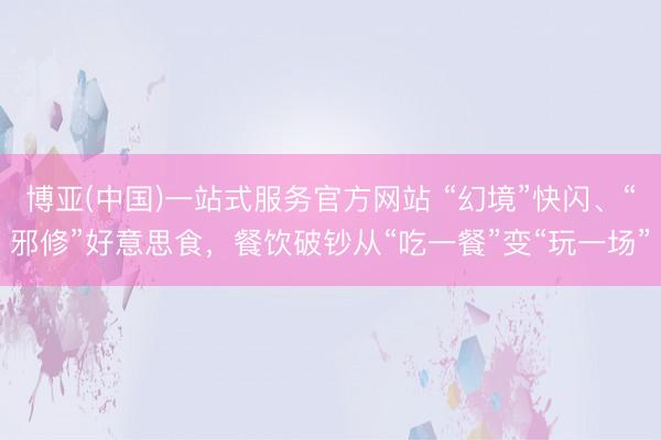 博亚(中国)一站式服务官方网站 “幻境”快闪、“邪修”好意思食，餐饮破钞从“吃一餐”变“玩一场”