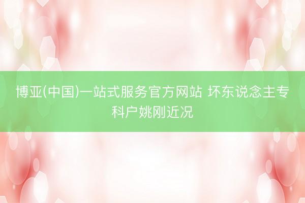 博亚(中国)一站式服务官方网站 坏东说念主专科户姚刚近况