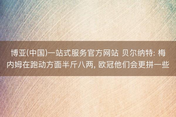 博亚(中国)一站式服务官方网站 贝尔纳特: 梅内姆在跑动方面半斤八两， 欧冠他们会更拼一些