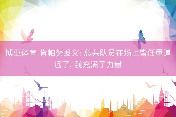博亚体育 肯帕努发文: 总共队员在场上皆任重道远了， 我充满了力量