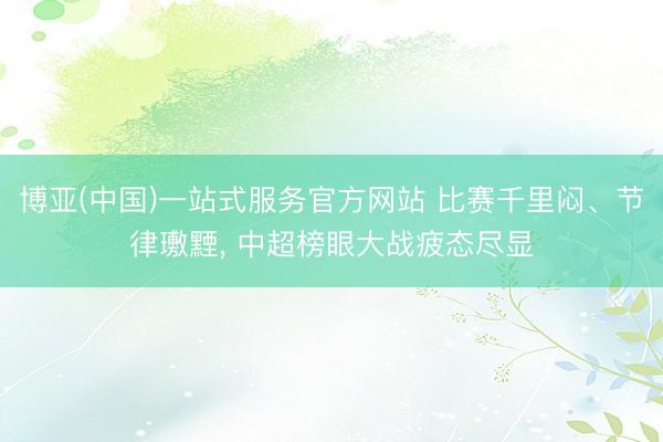 博亚(中国)一站式服务官方网站 比赛千里闷、节律璷黫， 中超榜眼大战疲态尽显