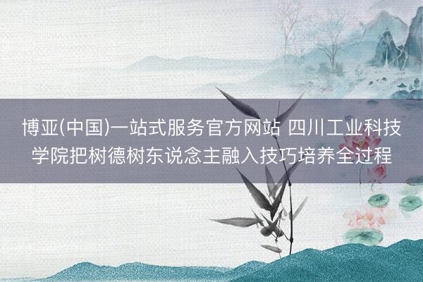 博亚(中国)一站式服务官方网站 四川工业科技学院把树德树东说念主融入技巧培养全过程