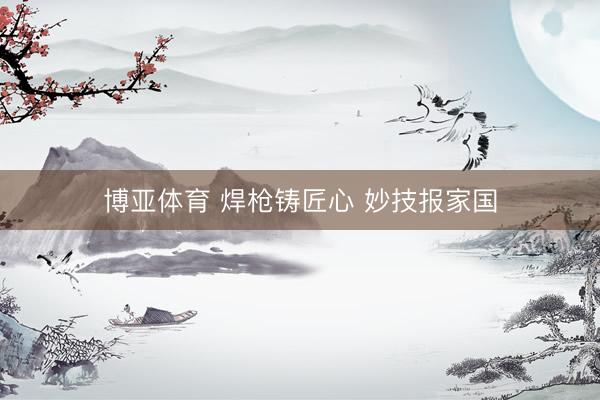博亚体育 焊枪铸匠心 妙技报家国