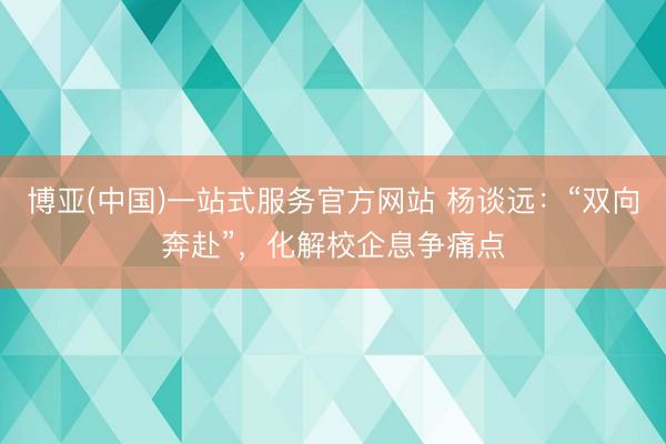博亚(中国)一站式服务官方网站 杨谈远：“双向奔赴”，化解校企息争痛点