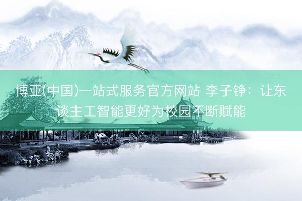 博亚(中国)一站式服务官方网站 李子铮：让东谈主工智能更好为校园不断赋能