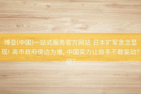 博亚(中国)一站式服务官方网站 日本扩军贪念显现! 高市政府傍边为难， 中国实力让敌手不敢妄动?