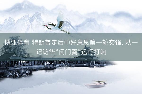 博亚体育 特朗普走后中好意思第一轮交锋， 从一记访华“闭门羹”运行打响