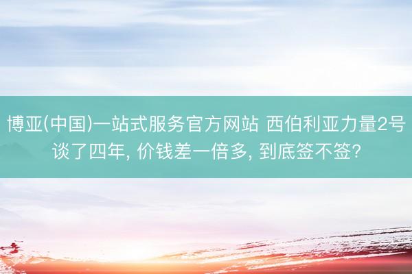 博亚(中国)一站式服务官方网站 西伯利亚力量2号谈了四年， 价钱差一倍多， 到底签不签?