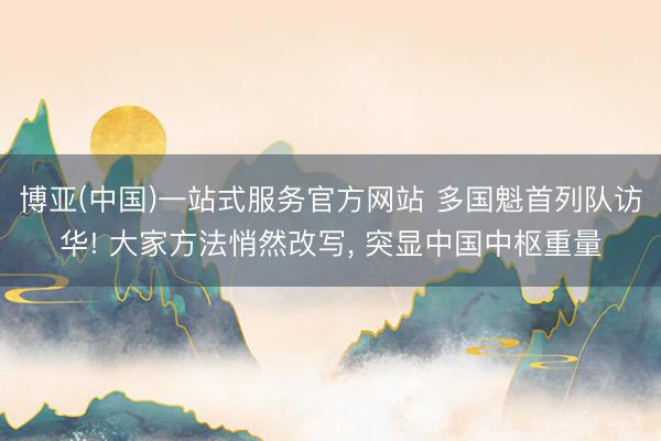 博亚(中国)一站式服务官方网站 多国魁首列队访华! 大家方法悄然改写， 突显中国中枢重量