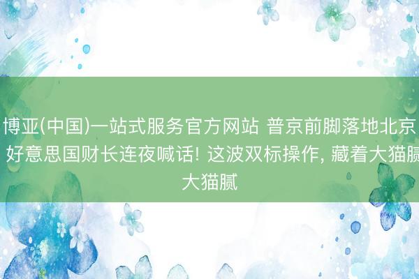 博亚(中国)一站式服务官方网站 普京前脚落地北京， 好意思国财长连夜喊话! 这波双标操作， 藏着大猫腻