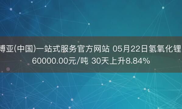 博亚(中国)一站式服务官方网站 05月22日氢氧化锂160000.00元/吨 30天上升8.84%