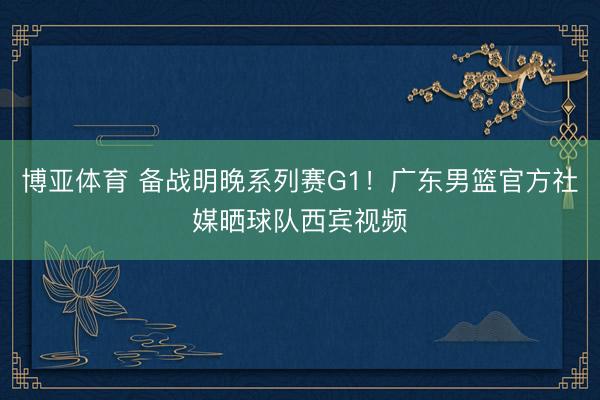博亚体育 备战明晚系列赛G1！广东男篮官方社媒晒球队西宾视频