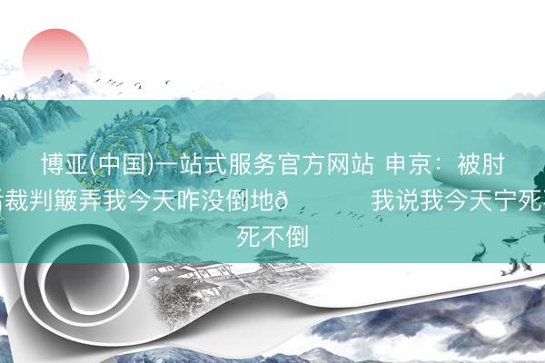 博亚(中国)一站式服务官方网站 申京：被肘击后裁判簸弄我今天咋没倒地😅 我说我今天宁死不倒