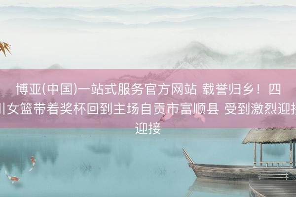 博亚(中国)一站式服务官方网站 载誉归乡！四川女篮带着奖杯回到主场自贡市富顺县 受到激烈迎接