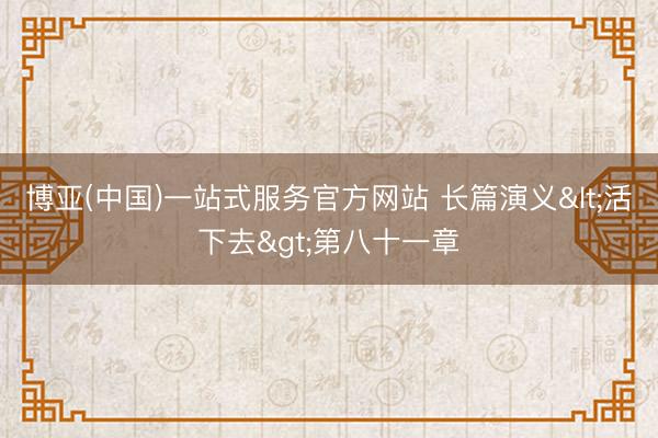博亚(中国)一站式服务官方网站 长篇演义<活下去>第八十一章