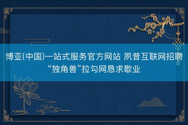 博亚(中国)一站式服务官方网站 夙昔互联网招聘“独角兽”拉勾网恳求歇业