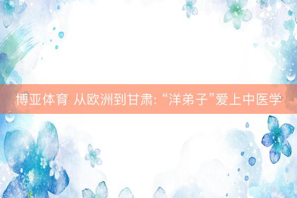 博亚体育 从欧洲到甘肃: “洋弟子”爱上中医学