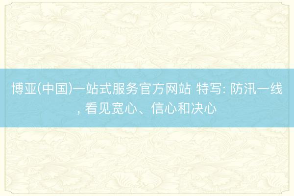 博亚(中国)一站式服务官方网站 特写: 防汛一线， 看见宽心、信心和决心