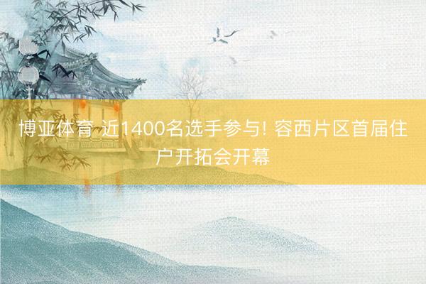 博亚体育 近1400名选手参与! 容西片区首届住户开拓会开幕