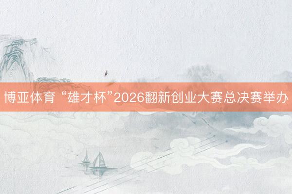 博亚体育 “雄才杯”2026翻新创业大赛总决赛举办