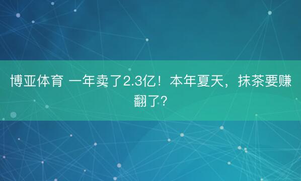 博亚体育 一年卖了2.3亿！本年夏天，抹茶要赚翻了？