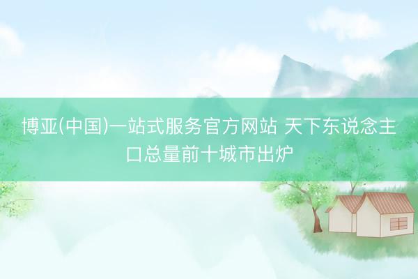 博亚(中国)一站式服务官方网站 天下东说念主口总量前十城市出炉