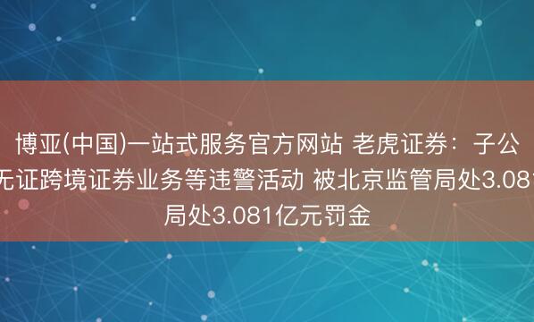 博亚(中国)一站式服务官方网站 老虎证券：子公司因开展无证跨境证券业务等违警活动 被北京监管局处3.081亿元罚金