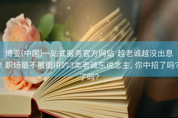 博亚(中国)一站式服务官方网站 越老诚越没出息! 职场最不被重用的3类老诚东说念主， 你中招了吗?