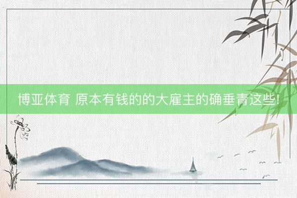 博亚体育 原本有钱的的大雇主的确垂青这些!