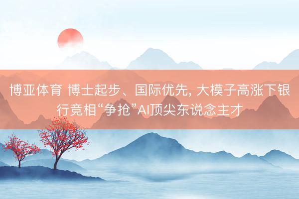 博亚体育 博士起步、国际优先， 大模子高涨下银行竞相“争抢”AI顶尖东说念主才