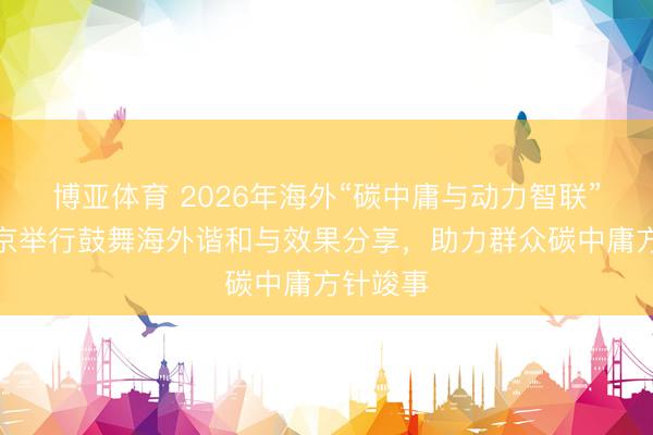 博亚体育 2026年海外“碳中庸与动力智联”论坛在京举行鼓舞海外谐和与效果分享，助力群众碳中庸方针竣事