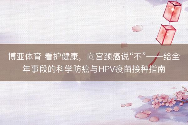 博亚体育 看护健康，向宫颈癌说“不”——给全年事段的科学防癌与HPV疫苗接种指南