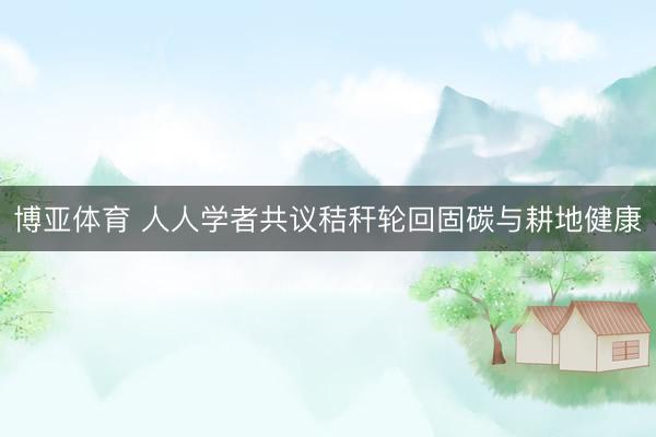 博亚体育 人人学者共议秸秆轮回固碳与耕地健康