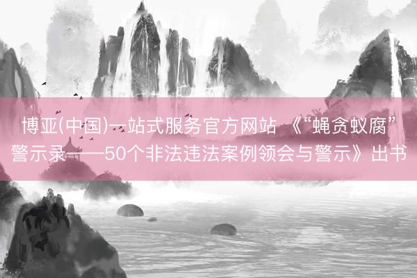 博亚(中国)一站式服务官方网站 《“蝇贪蚁腐”警示录——50个非法违法案例领会与警示》出书
