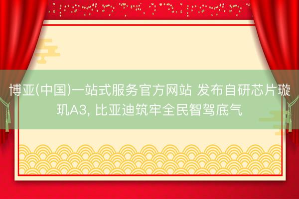 博亚(中国)一站式服务官方网站 发布自研芯片璇玑A3， 比亚迪筑牢全民智驾底气