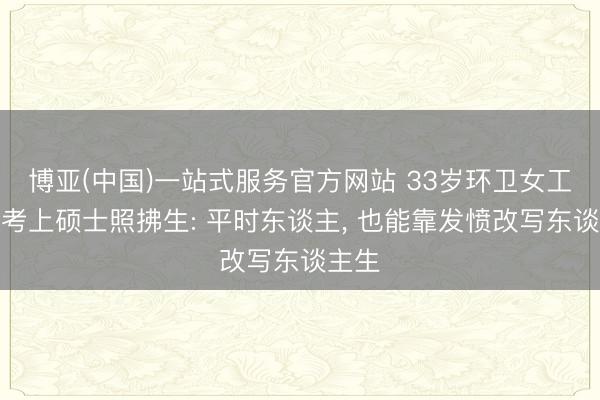 博亚(中国)一站式服务官方网站 33岁环卫女工复兴考上硕士照拂生: 平时东谈主， 也能靠发愤改写东谈主生