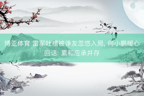 博亚体育 雷军吐槽被诤友忽悠入局， 何小鹏暖心回话: 累和应承并存
