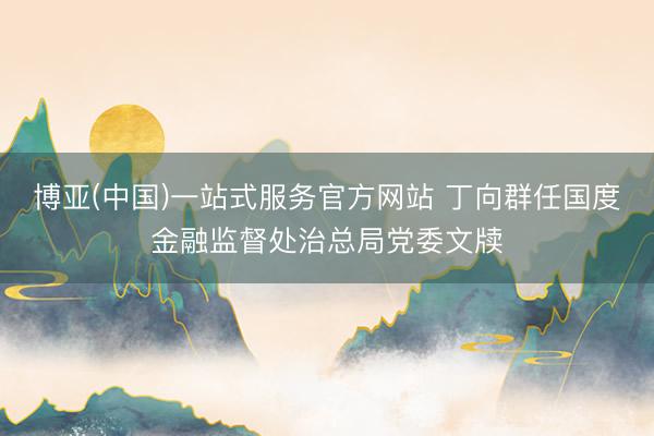 博亚(中国)一站式服务官方网站 丁向群任国度金融监督处治总局党委文牍