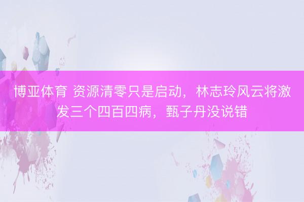 博亚体育 资源清零只是启动，林志玲风云将激发三个四百四病，甄子丹没说错