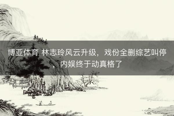 博亚体育 林志玲风云升级，戏份全删综艺叫停，内娱终于动真格了