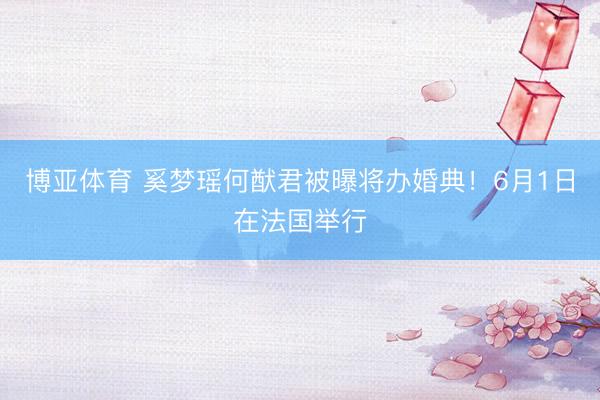 博亚体育 奚梦瑶何猷君被曝将办婚典！6月1日在法国举行