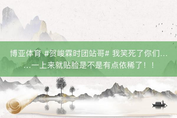博亚体育 #贺峻霖时团站哥# 我笑死了你们……一上来就贴脸是不是有点依稀了！！