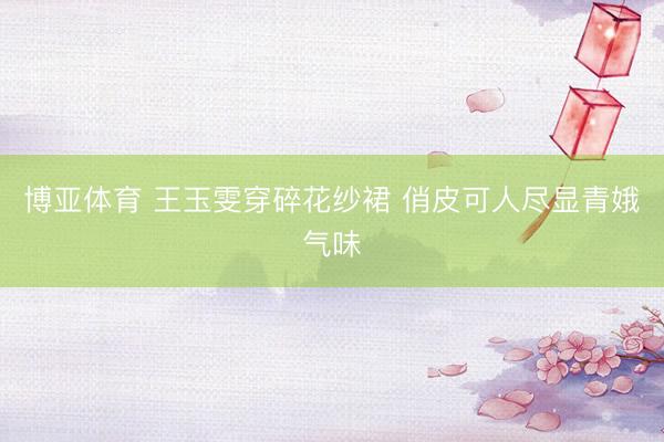 博亚体育 王玉雯穿碎花纱裙 俏皮可人尽显青娥气味