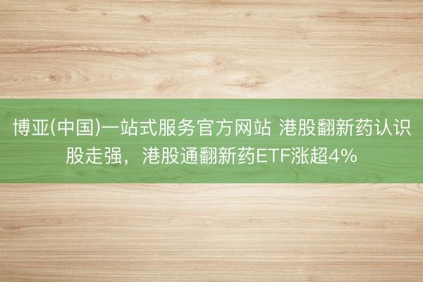 博亚(中国)一站式服务官方网站 港股翻新药认识股走强，港股通翻新药ETF涨超4%