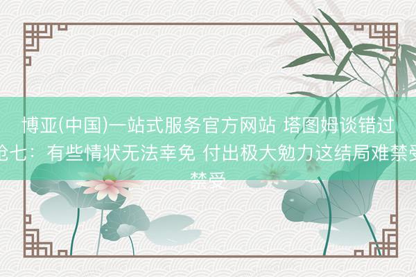博亚(中国)一站式服务官方网站 塔图姆谈错过抢七：有些情状无法幸免 付出极大勉力这结局难禁受